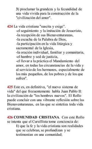 3) proclamar la grandeza y la fecundidad de
una vida vivida para la construcción de la
"civilización del amor".
424 La vida cristiana "suscita y exige”.
-el seguimiento y la imitación de Jesucristo,
-la recepción de sus Bienaventuranzas,
-la escucha de la Palabra de Dios,
-la participación en la vida litúrgica y
sacramental de la Iglesia,
-la oración individual, familiar y comunitaria,
-el hambre y sed de justicia,
-el llevar a la práctica el Mandamiento del
amor, en todas las circunstancias de la vida y
al servicio de los hermanos, especialmente de
los más pequeños, de los pobres y de los que
sufren".
425 Este es, en definitiva, "el nuevo sistema de
vida" del que frecuentemente habla Juan Pablo II:
la civilización de "los hombres nuevos". El Rollo
puede concluir con una vibrante reflexión sobre las
Bienaventuranzas, en las que se sintetiza toda vida
cristiana.
426 COMUNIDAD CRISTIANA. Con este Rollo
se intenta que el Cursillista tome conciencia de:
1) que la fe y la vida cristiana son realidades
que se celebran, se profundizan y se
testimonian en una comunidad;
 