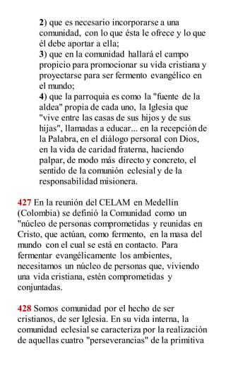 2) que es necesario incorporarse a una
comunidad, con lo que ésta le ofrece y lo que
él debe aportar a ella;
3) que en la comunidad hallará el campo
propicio para promocionar su vida cristiana y
proyectarse para ser fermento evangélico en
el mundo;
4) que la parroquia es como la "fuente de la
aldea" propia de cada uno, la Iglesia que
"vive entre las casas de sus hijos y de sus
hijas", llamadas a educar... en la recepción de
la Palabra, en el diálogo personal con Dios,
en la vida de caridad fraterna, haciendo
palpar, de modo más directo y concreto, el
sentido de la comunión eclesial y de la
responsabilidad misionera.
427 En la reunión del CELAM en Medellín
(Colombia) se definió la Comunidad como un
"núcleo de personas comprometidas y reunidas en
Cristo, que actúan, como fermento, en la masa del
mundo con el cual se está en contacto. Para
fermentar evangélicamente los ambientes,
necesitamos un núcleo de personas que, viviendo
una vida cristiana, estén comprometidas y
conjuntadas.
428 Somos comunidad por el hecho de ser
cristianos, de ser Iglesia. En su vida interna, la
comunidad eclesial se caracteriza por la realización
de aquellas cuatro "perseverancias" de la primitiva
 