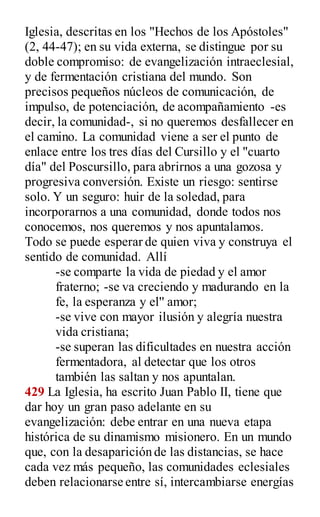 Iglesia, descritas en los "Hechos de los Apóstoles"
(2, 44-47); en su vida externa, se distingue por su
doble compromiso: de evangelización intraeclesial,
y de fermentación cristiana del mundo. Son
precisos pequeños núcleos de comunicación, de
impulso, de potenciación, de acompañamiento -es
decir, la comunidad-, si no queremos desfallecer en
el camino. La comunidad viene a ser el punto de
enlace entre los tres días del Cursillo y el "cuarto
día" del Poscursillo, para abrirnos a una gozosa y
progresiva conversión. Existe un riesgo: sentirse
solo. Y un seguro: huir de la soledad, para
incorporarnos a una comunidad, donde todos nos
conocemos, nos queremos y nos apuntalamos.
Todo se puede esperar de quien viva y construya el
sentido de comunidad. Allí
-se comparte la vida de piedad y el amor
fraterno; -se va creciendo y madurando en la
fe, la esperanza y el'' amor;
-se vive con mayor ilusión y alegría nuestra
vida cristiana;
-se superan las dificultades en nuestra acción
fermentadora, al detectar que los otros
también las saltan y nos apuntalan.
429 La Iglesia, ha escrito Juan Pablo II, tiene que
dar hoy un gran paso adelante en su
evangelización: debe entrar en una nueva etapa
histórica de su dinamismo misionero. En un mundo
que, con la desaparición de las distancias, se hace
cada vez más pequeño, las comunidades eclesiales
deben relacionarse entre sí, intercambiarse energías
 