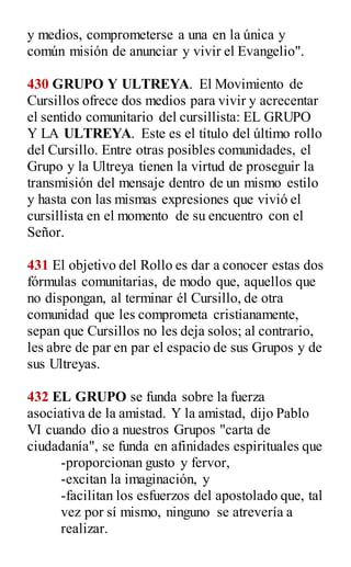 y medios, comprometerse a una en la única y
común misión de anunciar y vivir el Evangelio".
430 GRUPO Y ULTREYA. El Movimiento de
Cursillos ofrece dos medios para vivir y acrecentar
el sentido comunitario del cursillista: EL GRUPO
Y LA ULTREYA. Este es el título del último rollo
del Cursillo. Entre otras posibles comunidades, el
Grupo y la Ultreya tienen la virtud de proseguir la
transmisión del mensaje dentro de un mismo estilo
y hasta con las mismas expresiones que vivió el
cursillista en el momento de su encuentro con el
Señor.
431 El objetivo del Rollo es dar a conocer estas dos
fórmulas comunitarias, de modo que, aquellos que
no dispongan, al terminar él Cursillo, de otra
comunidad que les comprometa cristianamente,
sepan que Cursillos no les deja solos; al contrario,
les abre de par en par el espacio de sus Grupos y de
sus Ultreyas.
432 EL GRUPO se funda sobre la fuerza
asociativa de la amistad. Y la amistad, dijo Pablo
VI cuando dio a nuestros Grupos "carta de
ciudadanía", se funda en afinidades espirituales que
-proporcionan gusto y fervor,
-excitan la imaginación, y
-facilitan los esfuerzos del apostolado que, tal
vez por sí mismo, ninguno se atrevería a
realizar.
 