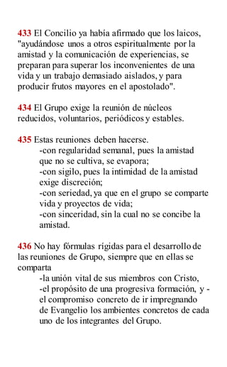433 El Concilio ya había afirmado que los laicos,
"ayudándose unos a otros espiritualmente por la
amistad y la comunicación de experiencias, se
preparan para superar los inconvenientes de una
vida y un trabajo demasiado aislados,y para
producir frutos mayores en el apostolado".
434 El Grupo exige la reunión de núcleos
reducidos, voluntarios, periódicos y estables.
435 Estas reuniones deben hacerse.
-con regularidad semanal, pues la amistad
que no se cultiva, se evapora;
-con sigilo, pues la intimidad de la amistad
exige discreción;
-con seriedad,ya que en el grupo se comparte
vida y proyectos de vida;
-con sinceridad, sin la cual no se concibe la
amistad.
436 No hay fórmulas rígidas para el desarrollo de
las reuniones de Grupo, siempre que en ellas se
comparta
-la unión vital de sus miembros con Cristo,
-el propósito de una progresiva formación, y -
el compromiso concreto de ir impregnando
de Evangelio los ambientes concretos de cada
uno de los integrantes del Grupo.
 