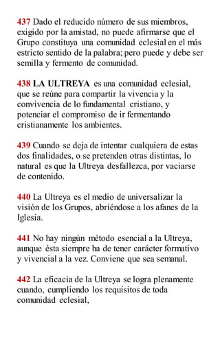 437 Dado el reducido número de sus miembros,
exigido por la amistad, no puede afirmarse que el
Grupo constituya una comunidad eclesial en el más
estricto sentido de la palabra; pero puede y debe ser
semilla y fermento de comunidad.
438 LA ULTREYA es una comunidad eclesial,
que se reúne para compartir la vivencia y la
convivencia de lo fundamental cristiano, y
potenciar el compromiso de ir fermentando
cristianamente los ambientes.
439 Cuando se deja de intentar cualquiera de estas
dos finalidades, o se pretenden otras distintas, lo
natural es que la Ultreya desfallezca, por vaciarse
de contenido.
440 La Ultreya es el medio de universalizar la
visión de los Grupos, abriéndose a los afanes de la
Iglesia.
441 No hay ningún método esencial a la Ultreya,
aunque ésta siempre ha de tener carácter formativo
y vivencial a la vez. Conviene que sea semanal.
442 La eficacia de la Ultreya se logra plenamente
cuando, cumpliendo los requisitos de toda
comunidad eclesial,
 