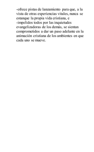 -ofrece pistas de lanzamiento para que, a la
vista de otras experiencias vitales, nunca se
estanque la propia vida cristiana, e
-impelidos todos por las inquietudes
evangelizadoras de los demás, se sientan
comprometidos a dar un paso adelante en la
animación cristiana de los ambientes en que
cada uno se mueve.
 