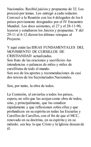 Nacionales. Recibió juicios y propuestas de 32. Los
procesó por temas. Los entregó a cada redactor.
Convocó a la Reunión con los 6 delegados de los 6
países previamente designados por el IV Encuentro
Mundial. Los doce asistentes, el 27 y el 28-11-90,
leyeron y estudiaron los Juicios y propuestas. Y del
29-11 al 4-12 dieron los últimos retoques al
Proyecto.
Y aquí están las IDEAS FUNDAMENTALES DEL
MOVIMIENTO DE CURSILLOS DE
CRISTIANDAD actualizadas.
Son fruto de las oraciones y sacrificios -las
intendencias o palancas de miles y miles de
cursillistas de todo el mundo.
Son eco de los aportes y recomendaciones de casi
dos tercios de los Secretariados Nacionales.
Son, por tanto, la obra de todos.
La Comisión, al enviarlas a todos los países,
espera, no sólo que las acojan como obra de todos,
sino, y principalmente, que las estudien
rápidamente y que reflexionen sobre ellas y que
profundicen en su espíritu en todas las Escuelas y
Cursillos de Cursillos, con el fin de que el MCC,
renovado en su doctrina, en su espíritu y en su
método, sea hoy lo que Cristo y la Iglesia desean de
él.
 
