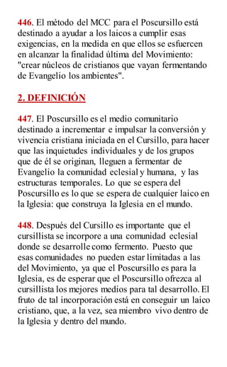446. El método del MCC para el Poscursillo está
destinado a ayudar a los laicos a cumplir esas
exigencias, en la medida en que ellos se esfuercen
en alcanzar la finalidad última del Movimiento:
"crear núcleos de cristianos que vayan fermentando
de Evangelio los ambientes".
2. DEFINICIÓN
447. El Poscursillo es el medio comunitario
destinado a incrementar e impulsar la conversión y
vivencia cristiana iniciada en el Cursillo, para hacer
que las inquietudes individuales y de los grupos
que de él se originan, lleguen a fermentar de
Evangelio la comunidad eclesial y humana, y las
estructuras temporales. Lo que se espera del
Poscursillo es lo que se espera de cualquier laico en
la Iglesia: que construya la Iglesia en el mundo.
448. Después del Cursillo es importante que el
cursillista se incorpore a una comunidad eclesial
donde se desarrolle como fermento. Puesto que
esas comunidades no pueden estar limitadas a las
del Movimiento, ya que el Poscursillo es para la
Iglesia, es de esperar que el Poscursillo ofrezca al
cursillista los mejores medios para tal desarrollo.El
fruto de tal incorporación está en conseguir un laico
cristiano, que, a la vez, sea miembro vivo dentro de
la Iglesia y dentro del mundo.
 
