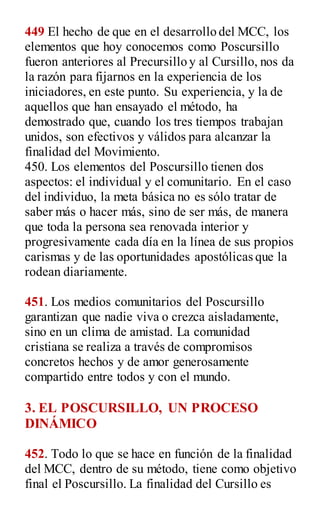 449 El hecho de que en el desarrollo del MCC, los
elementos que hoy conocemos como Poscursillo
fueron anteriores al Precursillo y al Cursillo, nos da
la razón para fijarnos en la experiencia de los
iniciadores, en este punto. Su experiencia, y la de
aquellos que han ensayado el método, ha
demostrado que, cuando los tres tiempos trabajan
unidos, son efectivos y válidos para alcanzar la
finalidad del Movimiento.
450. Los elementos del Poscursillo tienen dos
aspectos: el individual y el comunitario. En el caso
del individuo, la meta básica no es sólo tratar de
saber más o hacer más, sino de ser más, de manera
que toda la persona sea renovada interior y
progresivamente cada día en la línea de sus propios
carismas y de las oportunidades apostólicas que la
rodean diariamente.
451. Los medios comunitarios del Poscursillo
garantizan que nadie viva o crezca aisladamente,
sino en un clima de amistad. La comunidad
cristiana se realiza a través de compromisos
concretos hechos y de amor generosamente
compartido entre todos y con el mundo.
3. EL POSCURSILLO, UN PROCESO
DINÁMICO
452. Todo lo que se hace en función de la finalidad
del MCC, dentro de su método, tiene como objetivo
final el Poscursillo. La finalidad del Cursillo es
 