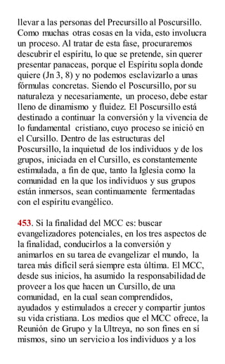 llevar a las personas del Precursillo al Poscursillo.
Como muchas otras cosas en la vida, esto involucra
un proceso. Al tratar de esta fase, procuraremos
descubrir el espíritu, lo que se pretende, sin querer
presentar panaceas, porque el Espíritu sopla donde
quiere (Jn 3, 8) y no podemos esclavizarlo a unas
fórmulas concretas. Siendo el Poscursillo, por su
naturaleza y necesariamente, un proceso, debe estar
lleno de dinamismo y fluidez. El Poscursillo está
destinado a continuar la conversión y la vivencia de
lo fundamental cristiano, cuyo proceso se inició en
el Cursillo. Dentro de las estructuras del
Poscursillo, la inquietud de los individuos y de los
grupos, iniciada en el Cursillo, es constantemente
estimulada, a fin de que, tanto la Iglesia como la
comunidad en la que los individuos y sus grupos
están inmersos, sean continuamente fermentadas
con el espíritu evangélico.
453. Si la finalidad del MCC es: buscar
evangelizadores potenciales, en los tres aspectos de
la finalidad, conducirlos a la conversión y
animarlos en su tarea de evangelizar el mundo, la
tarea más difícil será siempre esta última. El MCC,
desde sus inicios, ha asumido la responsabilidad de
proveer a los que hacen un Cursillo, de una
comunidad, en la cual sean comprendidos,
ayudados y estimulados a crecer y compartir juntos
su vida cristiana. Los medios que el MCC ofrece, la
Reunión de Grupo y la Ultreya, no son fines en sí
mismos, sino un servicio a los individuos y a los
 