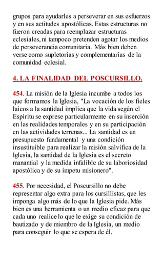 grupos para ayudarles a perseverar en sus esfuerzos
y en sus actitudes apostólicas. Estas estructuras no
fueron creadas para reemplazar estructuras
eclesiales,ni tampoco pretenden agotar los medios
de perseverancia comunitaria. Más bien deben
verse como supletorias y complementarias de la
comunidad eclesial.
4. LA FINALIDAD DEL POSCURSILLO.
454. La misión de la Iglesia incumbe a todos los
que formamos la Iglesia, "La vocación de los fíeles
laicos a la santidad implica que la vida según el
Espíritu se exprese particularmente en su inserción
en las realidades temporales y en su participación
en las actividades terrenas... La santidad es un
presupuesto fundamental y una condición
insustituible para realizar la misión salvífica de la
Iglesia, la santidad de la Iglesia es el secreto
manantial y la medida infalible de su laboriosidad
apostólica y de su ímpetu misionero".
455. Por necesidad, el Poscursillo no debe
representar algo extra para los cursillistas, que les
imponga algo más de lo que la Iglesia pide. Más
bien es una herramienta o un medio eficaz para que
cada uno realice lo que le exige su condición de
bautizado y de miembro de la Iglesia, un medio
para conseguir lo que se espera de él.
 