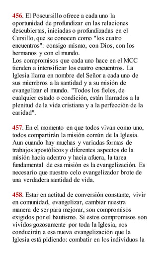 456. El Poscursillo ofrece a cada uno la
oportunidad de profundizar en las relaciones
descubiertas, iniciadas o profundizadas en el
Cursillo, que se conocen como "los cuatro
encuentros": consigo mismo, con Dios, con los
hermanos y con el mundo.
Los compromisos que cada uno hace en el MCC
tienden a intensificar los cuatro encuentros. La
Iglesia llama en nombre del Señor a cada uno de
sus miembros a la santidad y a su misión de
evangelizar el mundo. "Todos los fieles, de
cualquier estado o condición, están llamados a la
plenitud de la vida cristiana y a la perfección de la
caridad".
457. En el momento en que todos vivan como uno,
todos compartirán la misión común de la Iglesia.
Aun cuando hay muchas y variadas formas de
trabajos apostólicos y diferentes aspectos de la
misión hacia adentro y hacia afuera, la tarea
fundamental de esa misión es la evangelización. Es
necesario que nuestro celo evangelizador brote de
una verdadera santidad de vida.
458. Estar en actitud de conversión constante, vivir
en comunidad, evangelizar, cambiar nuestra
manera de ser para mejorar, son compromisos
exigidos por el bautismo. Si estos compromisos son
vividos gozosamente por toda la Iglesia, nos
conducirán a esa nueva evangelización que la
Iglesia está pidiendo: combatir en los individuos la
 