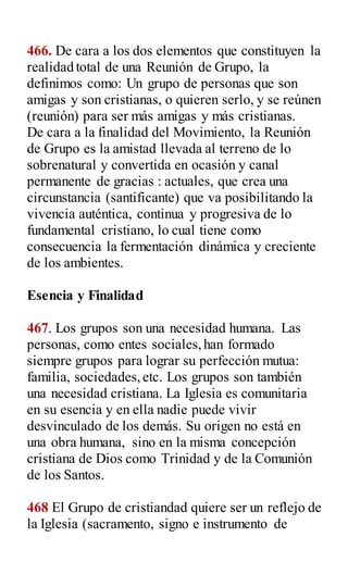 466. De cara a los dos elementos que constituyen la
realidad total de una Reunión de Grupo, la
definimos como: Un grupo de personas que son
amigas y son cristianas, o quieren serlo, y se reúnen
(reunión) para ser más amigas y más cristianas.
De cara a la finalidad del Movimiento, la Reunión
de Grupo es la amistad llevada al terreno de lo
sobrenatural y convertida en ocasión y canal
permanente de gracias : actuales, que crea una
circunstancia (santificante) que va posibilitando la
vivencia auténtica, continua y progresiva de lo
fundamental cristiano, lo cual tiene como
consecuencia la fermentación dinámica y creciente
de los ambientes.
Esencia y Finalidad
467. Los grupos son una necesidad humana. Las
personas, como entes sociales,han formado
siempre grupos para lograr su perfección mutua:
familia, sociedades,etc. Los grupos son también
una necesidad cristiana. La Iglesia es comunitaria
en su esencia y en ella nadie puede vivir
desvinculado de los demás. Su origen no está en
una obra humana, sino en la misma concepción
cristiana de Dios como Trinidad y de la Comunión
de los Santos.
468 El Grupo de cristiandad quiere ser un reflejo de
la Iglesia (sacramento, signo e instrumento de
 