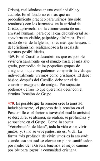 Cristo), realizándose en una escala visible y
audible. En el fondo no es más que un
procedimiento práctico para unirnos (no sólo
reunimos) con los hermanos en la caridad de
Cristo, aprovechando la circunstancia de una
amistad humana, para que la caridad universal se
convierta en visible, palpable y dinámica. Es el
modo de ser de la Iglesia; no es más que la esencia
del cristianismo, realizándose a la escala de
nuestras posibilidades.
469. En el Cursillo descubrimos que es posible
vivir cristianamente en el mundo hasta el más alto
grado, por medio de los pequeños grupos de
amigos con quienes podemos compartir la vida que
individualmente vivimos como cristianos. El deber
básico, después del Cursillo, debe ser el de
encontrar ese grupo de amigos. Por supuesto
podemos definir lo que queremos decir con el
término Reunión de Grupo.
470. Es posible que la reunión cree la amistad.
Indudablemente, el proceso de la reunión en el
Poscursillo es el factor a través del cual la amistad
se descubre, se alcanza, se realiza, se profundiza y
se sostiene en el Grupo. Como lo apunta
"Vertebración de Ideas", toda la vida es un vivir
juntos, y, si no se vive juntos, no es. Vida. La
forma más profunda de vivir juntos es la amistad;
cuando esa amistad se eleva a un plano santificador
por medio de la Gracia, tenemos el mejor camino
posible para lograr la comunidad cristiana.
 