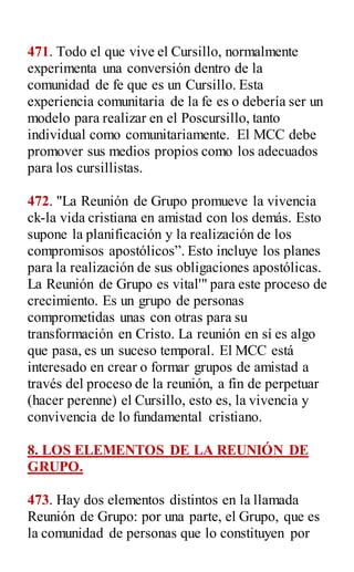 471. Todo el que vive el Cursillo, normalmente
experimenta una conversión dentro de la
comunidad de fe que es un Cursillo. Esta
experiencia comunitaria de la fe es o debería ser un
modelo para realizar en el Poscursillo, tanto
individual como comunitariamente. El MCC debe
promover sus medios propios como los adecuados
para los cursillistas.
472. "La Reunión de Grupo promueve la vivencia
ck-la vida cristiana en amistad con los demás. Esto
supone la planificación y la realización de los
compromisos apostólicos”. Esto incluye los planes
para la realización de sus obligaciones apostólicas.
La Reunión de Grupo es vital'" para este proceso de
crecimiento. Es un grupo de personas
comprometidas unas con otras para su
transformación en Cristo. La reunión en sí es algo
que pasa, es un suceso temporal. El MCC está
interesado en crear o formar grupos de amistad a
través del proceso de la reunión, a fin de perpetuar
(hacer perenne) el Cursillo, esto es, la vivencia y
convivencia de lo fundamental cristiano.
8. LOS ELEMENTOS DE LA REUNIÓN DE
GRUPO.
473. Hay dos elementos distintos en la llamada
Reunión de Grupo: por una parte, el Grupo, que es
la comunidad de personas que lo constituyen por
 