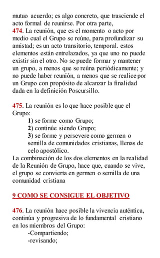 mutuo acuerdo; es algo concreto, que trasciende el
acto formal de reunirse. Por otra parte,
474. La reunión, que es el momento o acto por
medio cual el Grupo se reúne, para profundizar su
amistad; es un acto transitorio, temporal. estos
elementos están entrelazados, ya que uno no puede
existir sin el otro. No se puede formar y mantener
un grupo, a menos que se reúna periódicamente; y
no puede haber reunión, a menos que se realice por
un Grupo con propósito de alcanzar la finalidad
dada en la definición Poscursillo.
475. La reunión es lo que hace posible que el
Grupo:
1) se forme como Grupo;
2) continúe siendo Grupo;
3) se forme y persevere como germen o
semilla de comunidades cristianas, llenas de
celo apostólico.
La combinación de los dos elementos en la realidad
de la Reunión de Grupo, hace que, cuando se vive,
el grupo se convierta en germen o semilla de una
comunidad cristiana
9 COMO SE CONSIGUE EL OBJETIVO
476. La reunión hace posible la vivencia auténtica,
continúa y progresiva de lo fundamental cristiano
en los miembros del Grupo:
-Compartiendo;
-revisando;
 