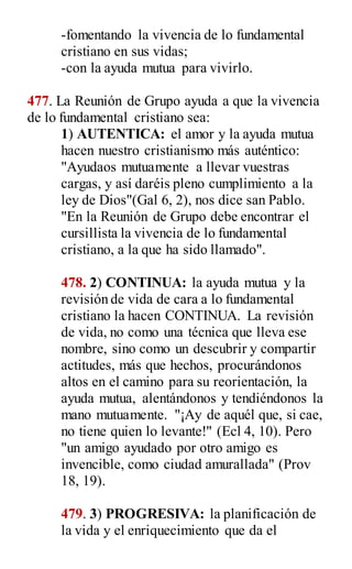 -fomentando la vivencia de lo fundamental
cristiano en sus vidas;
-con la ayuda mutua para vivirlo.
477. La Reunión de Grupo ayuda a que la vivencia
de lo fundamental cristiano sea:
1) AUTENTICA: el amor y la ayuda mutua
hacen nuestro cristianismo más auténtico:
"Ayudaos mutuamente a llevar vuestras
cargas, y así daréis pleno cumplimiento a la
ley de Dios"(Gal 6, 2), nos dice san Pablo.
"En la Reunión de Grupo debe encontrar el
cursillista la vivencia de lo fundamental
cristiano, a la que ha sido llamado".
478. 2) CONTINUA: la ayuda mutua y la
revisión de vida de cara a lo fundamental
cristiano la hacen CONTINUA. La revisión
de vida, no como una técnica que lleva ese
nombre, sino como un descubrir y compartir
actitudes, más que hechos, procurándonos
altos en el camino para su reorientación, la
ayuda mutua, alentándonos y tendiéndonos la
mano mutuamente. "¡Ay de aquél que, si cae,
no tiene quien lo levante!" (Ecl 4, 10). Pero
"un amigo ayudado por otro amigo es
invencible, como ciudad amurallada" (Prov
18, 19).
479. 3) PROGRESIVA: la planificación de
la vida y el enriquecimiento que da el
 