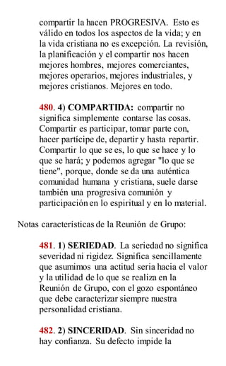 compartir la hacen PROGRESIVA. Esto es
válido en todos los aspectos de la vida; y en
la vida cristiana no es excepción. La revisión,
la planificación y el compartir nos hacen
mejores hombres, mejores comerciantes,
mejores operarios, mejores industriales, y
mejores cristianos. Mejores en todo.
480. 4) COMPARTIDA: compartir no
significa simplemente contarse las cosas.
Compartir es participar, tomar parte con,
hacer partícipe de, departir y hasta repartir.
Compartir lo que se es, lo que se hace y lo
que se hará; y podemos agregar "lo que se
tiene", porque, donde se da una auténtica
comunidad humana y cristiana, suele darse
también una progresiva comunión y
participación en lo espiritual y en lo material.
Notas características de la Reunión de Grupo:
481. 1) SERIEDAD. La seriedad no significa
severidad ni rigidez. Significa sencillamente
que asumimos una actitud seria hacia el valor
y la utilidad de lo que se realiza en la
Reunión de Grupo, con el gozo espontáneo
que debe caracterizar siempre nuestra
personalidad cristiana.
482. 2) SINCERIDAD. Sin sinceridad no
hay confianza. Su defecto impide la
 