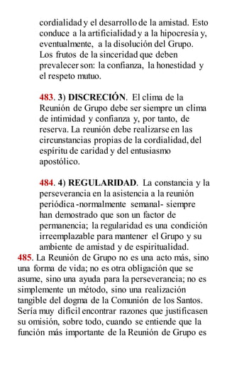 cordialidad y el desarrollo de la amistad. Esto
conduce a la artificialidad y a la hipocresía y,
eventualmente, a la disolución del Grupo.
Los frutos de la sinceridad que deben
prevalecer son: la confianza, la honestidad y
el respeto mutuo.
483. 3) DISCRECIÓN. El clima de la
Reunión de Grupo debe ser siempre un clima
de intimidad y confianza y, por tanto, de
reserva. La reunión debe realizarse en las
circunstancias propias de la cordialidad,del
espíritu de caridad y del entusiasmo
apostólico.
484. 4) REGULARIDAD. La constancia y la
perseverancia en la asistencia a la reunión
periódica -normalmente semanal- siempre
han demostrado que son un factor de
permanencia; la regularidad es una condición
irreemplazable para mantener el Grupo y su
ambiente de amistad y de espiritualidad.
485. La Reunión de Grupo no es una acto más, sino
una forma de vida; no es otra obligación que se
asume, sino una ayuda para la perseverancia; no es
simplemente un método, sino una realización
tangible del dogma de la Comunión de los Santos.
Sería muy difícil encontrar razones que justificasen
su omisión, sobre todo, cuando se entiende que la
función más importante de la Reunión de Grupo es
 