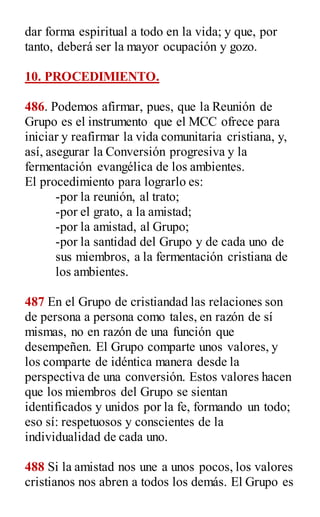 dar forma espiritual a todo en la vida; y que, por
tanto, deberá ser la mayor ocupación y gozo.
10. PROCEDIMIENTO.
486. Podemos afirmar, pues, que la Reunión de
Grupo es el instrumento que el MCC ofrece para
iniciar y reafirmar la vida comunitaria cristiana, y,
así, asegurar la Conversión progresiva y la
fermentación evangélica de los ambientes.
El procedimiento para lograrlo es:
-por la reunión, al trato;
-por el grato, a la amistad;
-por la amistad, al Grupo;
-por la santidad del Grupo y de cada uno de
sus miembros, a la fermentación cristiana de
los ambientes.
487 En el Grupo de cristiandad las relaciones son
de persona a persona como tales, en razón de sí
mismas, no en razón de una función que
desempeñen. El Grupo comparte unos valores, y
los comparte de idéntica manera desde la
perspectiva de una conversión. Estos valores hacen
que los miembros del Grupo se sientan
identificados y unidos por la fe, formando un todo;
eso sí: respetuosos y conscientes de la
individualidad de cada uno.
488 Si la amistad nos une a unos pocos, los valores
cristianos nos abren a todos los demás. El Grupo es
 