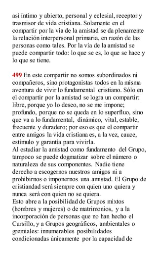 así íntimo y abierto, personal y eclesial,receptor y
trasmisor de vida cristiana. Solamente en el
compartir por la vía de la amistad se da plenamente
la relación interpersonal primaria, en razón de las
personas como tales. Por la vía de la amistad se
puede compartir todo: lo que se es, lo que se hace y
lo que se tiene.
499 En este compartir no somos subordinados ni
compañeros, sino protagonistas todos en la misma
aventura de vivir lo fundamental cristiano. Sólo en
el compartir por la amistad se logra un compartir:
libre, porque yo lo deseo, no se me impone;
profundo, porque no se queda en lo superfluo, sino
que va a lo fundamental, dinámico, vital, estable,
frecuente y duradero; por eso es que el compartir
entre amigos la vida cristiana es, a la vez, cauce,
estímulo y garantía para vivirla.
Al estudiar la amistad como fundamento del Grupo,
tampoco se puede dogmatizar sobre el número o
naturaleza de sus componentes. Nadie tiene
derecho a escogernos nuestros amigos ni a
prohibirnos o imponernos una amistad. El Grupo de
cristiandad será siempre con quien uno quiera y
nunca será con quien no se quiera.
Esto abre a la posibilidad de Grupos mixtos
(hombres y mujeres) o de matrimonios, y a la
incorporación de personas que no han hecho el
Cursillo, y a Grupos geográficos, ambientales o
gremiales: innumerables posibilidades
condicionadas únicamente por la capacidad de
 