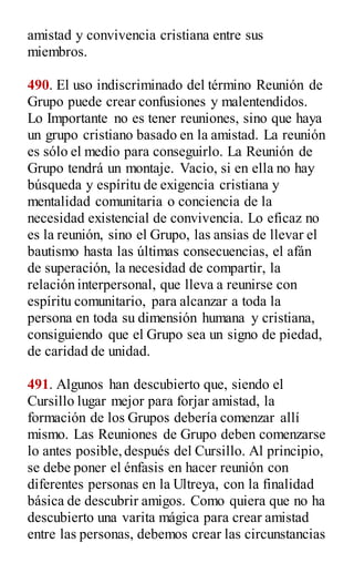 amistad y convivencia cristiana entre sus
miembros.
490. El uso indiscriminado del término Reunión de
Grupo puede crear confusiones y malentendidos.
Lo Importante no es tener reuniones, sino que haya
un grupo cristiano basado en la amistad. La reunión
es sólo el medio para conseguirlo. La Reunión de
Grupo tendrá un montaje. Vacio, si en ella no hay
búsqueda y espíritu de exigencia cristiana y
mentalidad comunitaria o conciencia de la
necesidad existencial de convivencia. Lo eficaz no
es la reunión, sino el Grupo, las ansias de llevar el
bautismo hasta las últimas consecuencias, el afán
de superación, la necesidad de compartir, la
relación interpersonal, que lleva a reunirse con
espíritu comunitario, para alcanzar a toda la
persona en toda su dimensión humana y cristiana,
consiguiendo que el Grupo sea un signo de piedad,
de caridad de unidad.
491. Algunos han descubierto que, siendo el
Cursillo lugar mejor para forjar amistad, la
formación de los Grupos debería comenzar allí
mismo. Las Reuniones de Grupo deben comenzarse
lo antes posible,después del Cursillo. Al principio,
se debe poner el énfasis en hacer reunión con
diferentes personas en la Ultreya, con la finalidad
básica de descubrir amigos. Como quiera que no ha
descubierto una varita mágica para crear amistad
entre las personas, debemos crear las circunstancias
 