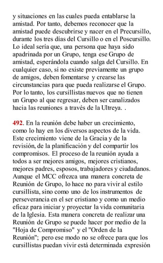 y situaciones en las cuales pueda entablarse la
amistad. Por tanto, debemos reconocer que la
amistad puede descubrirse y nacer en el Precursillo,
durante los tres días del Cursillo o en el Poscursillo.
Lo ideal sería que, una persona que haya sido
apadrinada por un Grupo, tenga ese Grupo de
amistad, esperándola cuando salga del Cursillo. En
cualquier caso, si no existe previamente un grupo
de amigos, deben fomentarse y crearse las
circunstancias para que pueda realizarse el Grupo.
Por lo tanto, los cursillistas nuevos que no tienen
un Grupo al que regresar, deben ser canalizados
hacia las reuniones a través de la Ultreya. .
492. En la reunión debe haber un crecimiento,
como lo hay en los diversos aspectos de la vida.
Este crecimiento viene de la Gracia y de la
revisión, de la planificación y del compartir los
compromisos. El proceso de la reunión ayuda a
todos a ser mejores amigos, mejores cristianos,
mejores padres, esposos, trabajadores y ciudadanos.
Aunque el MCC ofrezca una manera concreta de
Reunión de Grupo, lo hace no para vivir al estilo
cursillista, sino como uno de los instrumentos de
perseverancia en el ser cristiano y como un medio
eficaz para iniciar y proyectar la vida comunitaria
de la Iglesia. Esta manera concreta de realizar una
Reunión de Grupo se puede hacer por medio de la
"Hoja de Compromiso" y el "Orden de la
Reunión"; pero ese modo no se ofrece para que los
cursillistas puedan vivir está determinada expresión
 