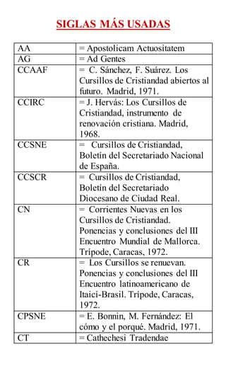 SIGLAS MÁS USADAS
AA = Apostolicam Actuositatem
AG = Ad Gentes
CCAAF = C. Sánchez, F. Suárez. Los
Cursillos de Cristiandad abiertos al
futuro. Madrid, 1971.
CCIRC = J. Hervás: Los Cursillos de
Cristiandad, instrumento de
renovación cristiana. Madrid,
1968.
CCSNE = Cursillos de Cristiandad,
Boletín del Secretariado Nacional
de España.
CCSCR = Cursillos de Cristiandad,
Boletín del Secretariado
Diocesano de Ciudad Real.
CN = Corrientes Nuevas en los
Cursillos de Cristiandad.
Ponencias y conclusiones del III
Encuentro Mundial de Mallorca.
Trípode, Caracas, 1972.
CR = Los Cursillos se renuevan.
Ponencias y conclusiones del III
Encuentro latinoamericano de
Itaicí-Brasil. Trípode, Caracas,
1972.
CPSNE = E. Bonnin, M. Fernández: El
cómo y el porqué. Madrid, 1971.
CT = Cathechesi Tradendae
 