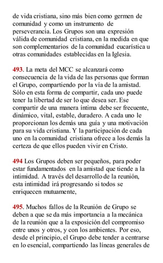 de vida cristiana, sino más bien como germen de
comunidad y como un instrumento de
perseverancia. Los Grupos son una expresión
válida de comunidad cristiana, en la medida en que
son complementarios de la comunidad eucarística u
otras comunidades establecidas en la Iglesia.
493. La meta del MCC se alcanzará como
consecuencia de la vida de las personas que forman
el Grupo, compartiendo por la vía de la amistad.
Sólo en esta forma de compartir, cada uno puede
tener la libertad de ser lo que desea ser. Ese
compartir de una manera íntima debe ser frecuente,
dinámico, vital, estable, duradero. A cada uno le
proporcionan los demás una guía y una motivación
para su vida cristiana. Y la participación de cada
uno en la comunidad cristiana ofrece a los demás la
certeza de que ellos pueden vivir en Cristo.
494 Los Grupos deben ser pequeños, para poder
estar fundamentados en la amistad que tiende a la
intimidad. A través del desarrollo de la reunión,
esta intimidad irá progresando si todos se
enriquecen mutuamente,
495. Muchos fallos de la Reunión de Grupo se
deben a que se da más importancia a la mecánica
de la reunión que a la exposición del compromiso
entre unos y otros, y con los ambientes. Por eso,
desde el principio, el Grupo debe tender a centrarse
en lo esencial, compartiendo las líneas generales de
 