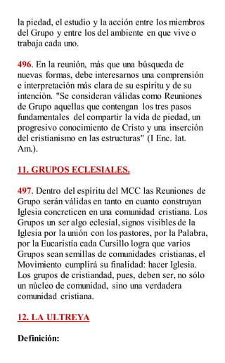 la piedad, el estudio y la acción entre los miembros
del Grupo y entre los del ambiente en que vive o
trabaja cada uno.
496. En la reunión, más que una búsqueda de
nuevas formas, debe interesarnos una comprensión
e interpretación más clara de su espíritu y de su
intención. "Se consideran válidas como Reuniones
de Grupo aquellas que contengan los tres pasos
fundamentales del compartir la vida de piedad, un
progresivo conocimiento de Cristo y una inserción
del cristianismo en las estructuras" (I Enc. lat.
Am.).
11. GRUPOS ECLESIALES.
497. Dentro del espíritu del MCC las Reuniones de
Grupo serán válidas en tanto en cuanto construyan
Iglesia concreticen en una comunidad cristiana. Los
Grupos un ser algo eclesial,signos visibles de la
Iglesia por la unión con los pastores, por la Palabra,
por la Eucaristía cada Cursillo logra que varios
Grupos sean semillas de comunidades cristianas, el
Movimiento cumplirá su finalidad: hacer Iglesia.
Los grupos de cristiandad, pues, deben ser, no sólo
un núcleo de comunidad, sino una verdadera
comunidad cristiana.
12. LA ULTREYA
Definición:
 