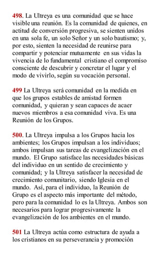 498. La Ultreya es una comunidad que se hace
visible una reunión. Es la comunidad de quienes, en
actitud de conversión progresiva, se sienten unidos
en una sola fe, un solo Señor y un solo bautismo; y,
por esto, sienten la necesidad de reunirse para
compartir y potenciar mutuamente en sus vidas la
vivencia de lo fundamental cristiano el compromiso
consciente de descubrir y concretar el lugar y el
modo de vivirlo, según su vocación personal.
499 La Ultreya será comunidad en la medida en
que los grupos estables de amistad formen
comunidad, y quieran y sean capaces de acaer
nuevos miembros a esa comunidad viva. Es una
Reunión de los Grupos.
500. La Ultreya impulsa a los Grupos hacia los
ambientes; los Grupos impulsan a los individuos;
ambos impulsan sus tareas de evangelización en el
mundo. El Grupo satisface las necesidades básicas
del individuo en un sentido de crecimiento y
comunidad; y la Ultreya satisfacer la necesidad de
crecimiento comunitario, siendo Iglesia en el
mundo. Así, para el individuo, la Reunión de
Grupo es el aspecto más importante del método,
pero para la comunidad lo es la Ultreya. Ambos son
necesarios para lograr progresivamente la
evangelización de los ambientes en el mundo.
501 La Ultreya actúa como estructura de ayuda a
los cristianos en su perseverancia y promoción
 