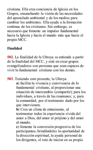cristiana. Ella crea conciencia de Iglesia en los
Grupos, ensanchando la visión de las necesidades
del apostolado ambiental y de los medios para
cambiar los ambientes. Ella ayuda a la formación
continua de los cristianos. Sin embargo, es
necesario que fomente un impulso fundamental
hacia la Iglesia y hacia el mundo más que hacia el
propio MCC.
Finalidad
502. La finalidad de la Ultreya se entiende a partir
de la finalidad del MCC, y está en crear grupos
evangelizadores con personas que sean capaces de
vivir lo fundamental cristiano con los demás.
503. Teniendo esto presente, la Ultreya
a) facilita la vivencia y convivencia de lo
fundamental cristiano, al proporcionar una
situación de intercambio (compartir); para los
individuos, a través de las reuniones; y, para
la comunidad, por el testimonio dado por los
que intervienen;
b) Crea un clima de entusiasmo, al
testimoniar todos la experiencia vivida del
amor a Dios, del amor al prójimo y del amor
al mundo;
c) fomenta la conversión progresiva de los
participantes, brindándoles la oportunidad de
la dirección espiritual, la ayuda personal de
los dirigentes, el reto de iniciar en su propia
 