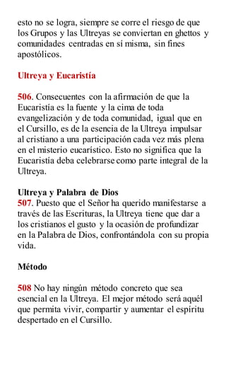 esto no se logra, siempre se corre el riesgo de que
los Grupos y las Ultreyas se conviertan en ghettos y
comunidades centradas en sí misma, sin fines
apostólicos.
Ultreya y Eucaristía
506. Consecuentes con la afirmación de que la
Eucaristía es la fuente y la cima de toda
evangelización y de toda comunidad, igual que en
el Cursillo, es de la esencia de la Ultreya impulsar
al cristiano a una participación cada vez más plena
en el misterio eucarístico. Esto no significa que la
Eucaristía deba celebrarse como parte integral de la
Ultreya.
Ultreya y Palabra de Dios
507. Puesto que el Señor ha querido manifestarse a
través de las Escrituras, la Ultreya tiene que dar a
los cristianos el gusto y la ocasión de profundizar
en la Palabra de Dios, confrontándola con su propia
vida.
Método
508 No hay ningún método concreto que sea
esencial en la Ultreya. El mejor método será aquél
que permita vivir, compartir y aumentar el espíritu
despertado en el Cursillo.
 