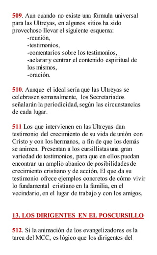 509. Aun cuando no existe una fórmula universal
para las Ultreyas, en algunos sitios ha sido
provechoso llevar el siguiente esquema:
-reunión,
-testimonios,
-comentarios sobre los testimonios,
-aclarar y centrar el contenido espiritual de
los mismos,
-oración.
510. Aunque el ideal sería que las Ultreyas se
celebrasen semanalmente, los Secretariados
señalarán la periodicidad,según las circunstancias
de cada lugar.
511 Los que intervienen en las Ultreyas dan
testimonio del crecimiento de su vida de unión con
Cristo y con los hermanos, a fin de que los demás
se animen. Presentan a los cursillistas una gran
variedad de testimonios, para que en ellos puedan
encontrar un amplio abanico de posibilidades de
crecimiento cristiano y de acción. El que da su
testimonio ofrece ejemplos concretos de cómo vivir
lo fundamental cristiano en la familia, en el
vecindario, en el lugar de trabajo y con los amigos.
13. LOS DIRIGENTES EN EL POSCURSILLO
512. Si la animación de los evangelizadores es la
tarea del MCC, es lógico que los dirigentes del
 