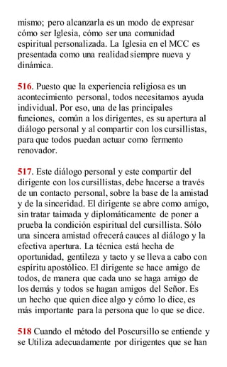 mismo; pero alcanzarla es un modo de expresar
cómo ser Iglesia, cómo ser una comunidad
espiritual personalizada. La Iglesia en el MCC es
presentada como una realidad siempre nueva y
dinámica.
516. Puesto que la experiencia religiosa es un
acontecimiento personal, todos necesitamos ayuda
individual. Por eso, una de las principales
funciones, común a los dirigentes, es su apertura al
diálogo personal y al compartir con los cursillistas,
para que todos puedan actuar como fermento
renovador.
517. Este diálogo personal y este compartir del
dirigente con los cursillistas, debe hacerse a través
de un contacto personal, sobre la base de la amistad
y de la sinceridad. El dirigente se abre como amigo,
sin tratar taimada y diplomáticamente de poner a
prueba la condición espiritual del cursillista. Sólo
una sincera amistad ofrecerá cauces al diálogo y la
efectiva apertura. La técnica está hecha de
oportunidad, gentileza y tacto y se lleva a cabo con
espíritu apostólico. El dirigente se hace amigo de
todos, de manera que cada uno se haga amigo de
los demás y todos se hagan amigos del Señor. Es
un hecho que quien dice algo y cómo lo dice, es
más importante para la persona que lo que se dice.
518 Cuando el método del Poscursillo se entiende y
se Utiliza adecuadamente por dirigentes que se han
 
