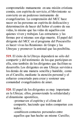 comprometido mutuamente en una misión cristiana
común, con espíritu de servicio, el Movimiento se
convierte en un poderoso instrumento de
evangelizarían. La comprensión del MCC hace
nacer en las personas un espíritu de dedicación y
determinación de hacer del Señor el centro de sus
vidas, lo mismo que las vidas de aquellos con
quienes viven y trabajan. Las estructuras y las
formas por sí mismas son algo muerto. El papel del
dirigente del MCC en el programa del Poscursillo
es hacer vivas las Reuniones de Grupo y las
Ultreyas y promover la amistad que las posibilita.
519. El éxito de la Ultreya dependerá no sólo del
compartir y del testimonio de los que participan en
ella, sino también de los dirigentes que facilitan su
desarrollo.Los dirigentes en una Ultreya servirán a
los demás de una manera sencilla y humilde, como
en el Cursillo, mediante la atención personal y el
esfuerzo concertado para crear y sostener una
comunidad evangelizadora de amor.
520. El papel de los dirigentes es muy importante
en la Ultreya; ellos, promoviendo la solidaridad y
el dinamismo apostólico,
-promueven el espíritu y el clima del
compartir, haciendo que todos compartan con
todos;
-establecen contactos personales entre
aquellos que han hecho un mismo Cursillo;
 