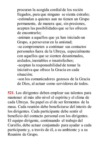 procuran la acogida cordial de los recién
llegados, para que ninguno se sienta extraño;
-estimulan a quienes aun no tienen un Grupo
permanente, de manera que, sin presiones,
acepten las posibilidades que se les ofrecen
de encontrarlo;
-animan a aquellos que ya han iniciado un
Grupo, a perseverar en la amistad;
-se comprometen a continuar sus contactos
personales fuera de la Ultreya, especialmente
con aquellos que se sienten desanimados,
aislados,inestables o insatisfechos;
-aceptan la responsabilidad de tomar la
iniciativa que ofrece la Gracia en cada
situación;
-son los comunicadores gozosos de la Gracia
de Dios, al actuar como servidores de todos.
521. Los dirigentes deben emplear sus talentos para
mantener al más alto nivel el espíritu y el clima de
cada Ultreya. Su papel es el de ser fermentos de la
masa. Cada reunión debe beneficiarse del interés de
los dirigentes. Cada participante debe sentir el
beneficio del contacto personal con los dirigentes.
El equipo dirigente, continuando el trabajo del
Cursillo, debe actuar conjuntado para ayudar a cada
participante y, a través de él, a su ambiente y a su
Reunión de Grupo.
 