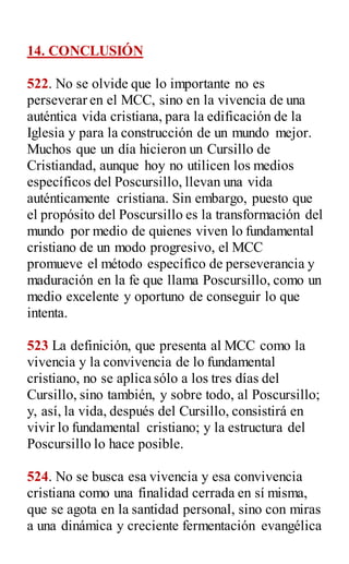 14. CONCLUSIÓN
522. No se olvide que lo importante no es
perseverar en el MCC, sino en la vivencia de una
auténtica vida cristiana, para la edificación de la
Iglesia y para la construcción de un mundo mejor.
Muchos que un día hicieron un Cursillo de
Cristiandad, aunque hoy no utilicen los medios
específicos del Poscursillo, llevan una vida
auténticamente cristiana. Sin embargo, puesto que
el propósito del Poscursillo es la transformación del
mundo por medio de quienes viven lo fundamental
cristiano de un modo progresivo, el MCC
promueve el método específico de perseverancia y
maduración en la fe que llama Poscursillo, como un
medio excelente y oportuno de conseguir lo que
intenta.
523 La definición, que presenta al MCC como la
vivencia y la convivencia de lo fundamental
cristiano, no se aplica sólo a los tres días del
Cursillo, sino también, y sobre todo, al Poscursillo;
y, así, la vida, después del Cursillo, consistirá en
vivir lo fundamental cristiano; y la estructura del
Poscursillo lo hace posible.
524. No se busca esa vivencia y esa convivencia
cristiana como una finalidad cerrada en sí misma,
que se agota en la santidad personal, sino con miras
a una dinámica y creciente fermentación evangélica
 