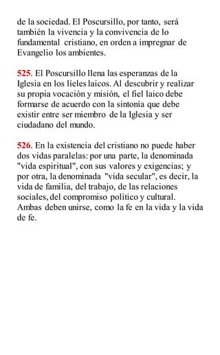 de la sociedad. El Poscursillo, por tanto, será
también la vivencia y la convivencia de lo
fundamental cristiano, en orden a impregnar de
Evangelio los ambientes.
525. El Poscursillo llena las esperanzas de la
Iglesia en los líeles laicos.Al descubrir y realizar
su propia vocación y misión, el fiel laico debe
formarse de acuerdo con la sintonía que debe
existir entre ser miembro de la Iglesia y ser
ciudadano del mundo.
526. En la existencia del cristiano no puede haber
dos vidas paralelas: por una parte, la denominada
"vida espiritual", con sus valores y exigencias; y
por otra, la denominada "vida secular", es decir, la
vida de familia, del trabajo, de las relaciones
sociales,del compromiso político y cultural.
Ambas deben unirse, como la fe en la vida y la vida
de fe.
 