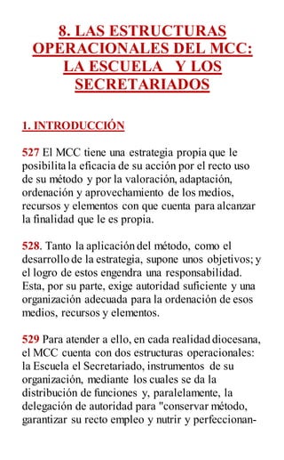 8. LAS ESTRUCTURAS
OPERACIONALES DEL MCC:
LA ESCUELA Y LOS
SECRETARIADOS
1. INTRODUCCIÓN
527 El MCC tiene una estrategia propia que le
posibilita la eficacia de su acción por el recto uso
de su método y por la valoración, adaptación,
ordenación y aprovechamiento de los medios,
recursos y elementos con que cuenta para alcanzar
la finalidad que le es propia.
528. Tanto la aplicación del método, como el
desarrollo de la estrategia, supone unos objetivos; y
el logro de estos engendra una responsabilidad.
Esta, por su parte, exige autoridad suficiente y una
organización adecuada para la ordenación de esos
medios, recursos y elementos.
529 Para atender a ello, en cada realidad diocesana,
el MCC cuenta con dos estructuras operacionales:
la Escuela el Secretariado, instrumentos de su
organización, mediante los cuales se da la
distribución de funciones y, paralelamente, la
delegación de autoridad para "conservar método,
garantizar su recto empleo y nutrir y perfeccionan-
 