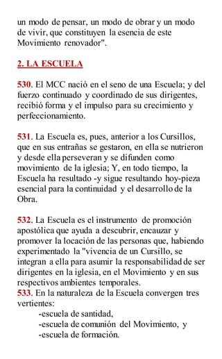 un modo de pensar, un modo de obrar y un modo
de vivir, que constituyen la esencia de este
Movimiento renovador".
2. LA ESCUELA
530. El MCC nació en el seno de una Escuela; y del
fuerzo continuado y coordinado de sus dirigentes,
recibió forma y el impulso para su crecimiento y
perfeccionamiento.
531. La Escuela es, pues, anterior a los Cursillos,
que en sus entrañas se gestaron, en ella se nutrieron
y desde ella perseveran y se difunden como
movimiento de la iglesia; Y, en todo tiempo, la
Escuela ha resultado -y sigue resultando hoy-pieza
esencial para la continuidad y el desarrollo de la
Obra.
532. La Escuela es el instrumento de promoción
apostólica que ayuda a descubrir, encauzar y
promover la locación de las personas que, habiendo
experimentado la "vivencia de un Cursillo, se
integran a ella para asumir la responsabilidad de ser
dirigentes en la iglesia, en el Movimiento y en sus
respectivos ambientes temporales.
533. En la naturaleza de la Escuela convergen tres
vertientes:
-escuela de santidad,
-escuela de comunión del Movimiento, y
-escuela de formación.
 