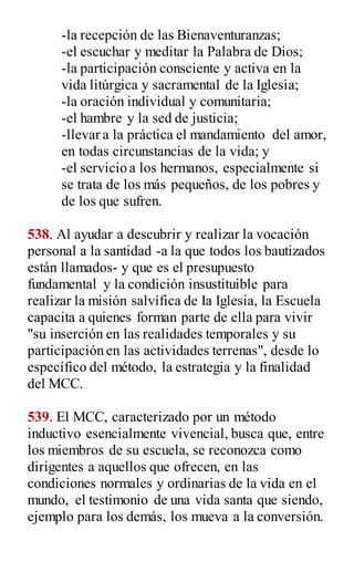-la recepción de las Bienaventuranzas;
-el escuchar y meditar la Palabra de Dios;
-la participación consciente y activa en la
vida litúrgica y sacramental de la Iglesia;
-la oración individual y comunitaria;
-el hambre y la sed de justicia;
-llevar a la práctica el mandamiento del amor,
en todas circunstancias de la vida; y
-el servicio a los hermanos, especialmente si
se trata de los más pequeños, de los pobres y
de los que sufren.
538. Al ayudar a descubrir y realizar la vocación
personal a la santidad -a la que todos los bautizados
están llamados- y que es el presupuesto
fundamental y la condición insustituible para
realizar la misión salvífica de Ia Iglesia, la Escuela
capacita a quienes forman parte de ella para vivir
"su inserción en las realidades temporales y su
participación en las actividades terrenas", desde lo
específico del método, la estrategia y la finalidad
del MCC.
539. El MCC, caracterizado por un método
inductivo esencialmente vivencial, busca que, entre
los miembros de su escuela, se reconozca como
dirigentes a aquellos que ofrecen, en las
condiciones normales y ordinarias de la vida en el
mundo, el testimonio de una vida santa que siendo,
ejemplo para los demás, los mueva a la conversión.
 