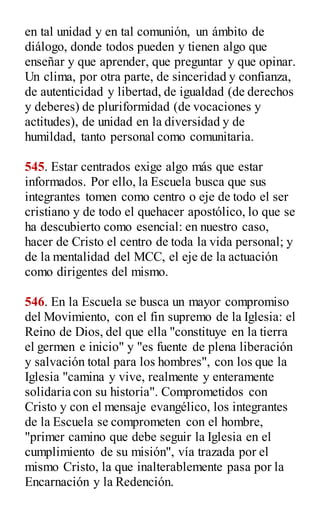 en tal unidad y en tal comunión, un ámbito de
diálogo, donde todos pueden y tienen algo que
enseñar y que aprender, que preguntar y que opinar.
Un clima, por otra parte, de sinceridad y confianza,
de autenticidad y libertad, de igualdad (de derechos
y deberes) de pluriformidad (de vocaciones y
actitudes), de unidad en la diversidad y de
humildad, tanto personal como comunitaria.
545. Estar centrados exige algo más que estar
informados. Por ello, la Escuela busca que sus
integrantes tomen como centro o eje de todo el ser
cristiano y de todo el quehacer apostólico, lo que se
ha descubierto como esencial: en nuestro caso,
hacer de Cristo el centro de toda la vida personal; y
de la mentalidad del MCC, el eje de la actuación
como dirigentes del mismo.
546. En la Escuela se busca un mayor compromiso
del Movimiento, con el fin supremo de la Iglesia: el
Reino de Dios, del que ella "constituye en la tierra
el germen e inicio" y "es fuente de plena liberación
y salvación total para los hombres", con los que la
Iglesia "camina y vive, realmente y enteramente
solidaria con su historia". Comprometidos con
Cristo y con el mensaje evangélico, los integrantes
de la Escuela se comprometen con el hombre,
"primer camino que debe seguir la Iglesia en el
cumplimiento de su misión", vía trazada por el
mismo Cristo, la que inalterablemente pasa por la
Encarnación y la Redención.
 