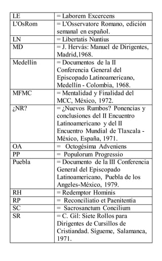 LE = Laborem Excercens
L'OsRom = L'Osservatore Romano, edición
semanal en español.
LN = Libertatis Nuntius
MD = J. Hervás: Manuel de Dirigentes,
Madrid,1968.
Medellín = Documentos de la II
Conferencia General del
Episcopado Latinoamericano,
Medellín - Colombia, 1968.
MFMC = Mentalidad y Finalidad del
MCC, México, 1972.
¿NR? = ¿Nuevos Rumbos? Ponencias y
conclusiones del II Encuentro
Latinoamericano y del II
Encuentro Mundial de Tlaxcala -
México, España, 1971.
OA = Octogésima Adveniens
PP = Populorum Progressio
Puebla = Documento de la III Conferencia
General del Episcopado
Latinoamericano, Puebla de los
Angeles-México, 1979.
RH = Redemptor Hominis
RP = Reconciliatio et Paenitentia
SC = Sacrosanctum Concilium
SR = C. Gil: Siete Rollos para
Dirigentes de Cursillos de
Cristiandad. Sígueme, Salamanca,
1971.
 