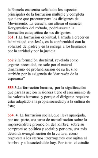 la Escuela encuentra señalados los aspectos
principales de la formación múltiple y completa
que tiene que procurar para los dirigentes del
Movimiento. La escuela, sin alterar el carácter
Kerygmático del método, podrá asumir la
formación catequética de sus dirigentes.
551. 1.La formación espiritual, llamada a crecer en
la intimidad con Jesús, en la conformidad con la
voluntad del padre y en la entrega a los hermanos
por la caridad y por la justicia.
552 2.la formación doctrinal, revelada como
urgente necesidad, no sólo por el natural
dinamismo de profundización de su fe, sino
también por la exigencia de "dar razón de la
esperanza"
553 3.La formación humana, por la significación
que para la acción misionera tiene el crecimiento de
los valores humanos y porque el dirigente requiere
estar adaptado a la propia sociedad y a la cultura de
ésta;
554. 4. La formación social, que lleva aparejada,
por una parte, una tarea de mentalización sobre la
imprescindible promoción del hombre, sobre su
compromiso político y social; y por otra, una más
decidida evangelización de la cultura, como
respuesta a los eternos interrogantes que agitan al
hombre y a la sociedad de hoy. Por tanto el estudio
 