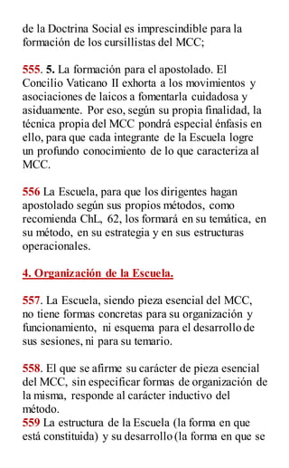 de la Doctrina Social es imprescindible para la
formación de los cursillistas del MCC;
555. 5. La formación para el apostolado. El
Concilio Vaticano II exhorta a los movimientos y
asociaciones de laicos a fomentarla cuidadosa y
asiduamente. Por eso, según su propia finalidad, la
técnica propia del MCC pondrá especial énfasis en
ello, para que cada integrante de la Escuela logre
un profundo conocimiento de lo que caracteriza al
MCC.
556 La Escuela, para que los dirigentes hagan
apostolado según sus propios métodos, como
recomienda ChL, 62, los formará en su temática, en
su método, en su estrategia y en sus estructuras
operacionales.
4. Organización de la Escuela.
557. La Escuela, siendo pieza esencial del MCC,
no tiene formas concretas para su organización y
funcionamiento, ni esquema para el desarrollo de
sus sesiones, ni para su temario.
558. El que se afirme su carácter de pieza esencial
del MCC, sin especificar formas de organización de
la misma, responde al carácter inductivo del
método.
559 La estructura de la Escuela (la forma en que
está constituida) y su desarrollo (la forma en que se
 