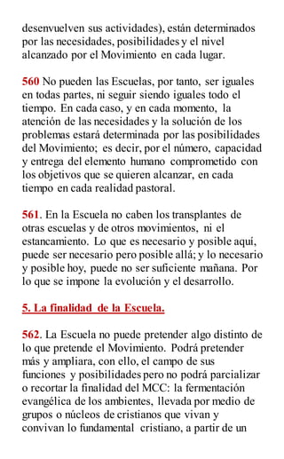 desenvuelven sus actividades), están determinados
por las necesidades, posibilidades y el nivel
alcanzado por el Movimiento en cada lugar.
560 No pueden las Escuelas, por tanto, ser iguales
en todas partes, ni seguir siendo iguales todo el
tiempo. En cada caso, y en cada momento, la
atención de las necesidades y la solución de los
problemas estará determinada por las posibilidades
del Movimiento; es decir, por el número, capacidad
y entrega del elemento humano comprometido con
los objetivos que se quieren alcanzar, en cada
tiempo en cada realidad pastoral.
561. En la Escuela no caben los transplantes de
otras escuelas y de otros movimientos, ni el
estancamiento. Lo que es necesario y posible aquí,
puede ser necesario pero posible allá; y lo necesario
y posible hoy, puede no ser suficiente mañana. Por
lo que se impone la evolución y el desarrollo.
5. La finalidad de la Escuela.
562. La Escuela no puede pretender algo distinto de
lo que pretende el Movimiento. Podrá pretender
más y ampliara, con ello, el campo de sus
funciones y posibilidades pero no podrá parcializar
o recortar la finalidad del MCC: la fermentación
evangélica de los ambientes, llevada por medio de
grupos o núcleos de cristianos que vivan y
convivan lo fundamental cristiano, a partir de un
 