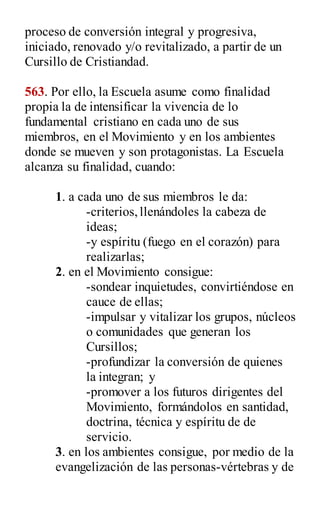 proceso de conversión integral y progresiva,
iniciado, renovado y/o revitalizado, a partir de un
Cursillo de Cristiandad.
563. Por ello, la Escuela asume como finalidad
propia la de intensificar la vivencia de lo
fundamental cristiano en cada uno de sus
miembros, en el Movimiento y en los ambientes
donde se mueven y son protagonistas. La Escuela
alcanza su finalidad, cuando:
1. a cada uno de sus miembros le da:
-criterios,llenándoles la cabeza de
ideas;
-y espíritu (fuego en el corazón) para
realizarlas;
2. en el Movimiento consigue:
-sondear inquietudes, convirtiéndose en
cauce de ellas;
-impulsar y vitalizar los grupos, núcleos
o comunidades que generan los
Cursillos;
-profundizar la conversión de quienes
la integran; y
-promover a los futuros dirigentes del
Movimiento, formándolos en santidad,
doctrina, técnica y espíritu de de
servicio.
3. en los ambientes consigue, por medio de la
evangelización de las personas-vértebras y de
 