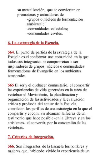 su mentalización, que se conviertan en
promotoras y animadoras de
-grupos o núcleos de fermentación
ambiental;
-comunidades eclesiales;
-comunidades civiles.
6. La estrategia de la Escuela.
564. El punto de partida de la estrategia de la
Escuela es el conformar una comunidad en la que
todos sus integrantes se comprometan a ser
inspiradores de grupos, núcleos o comunidades
fermentadoras de Evangelio en los ambientes
temporales.
565 El ser y el quehacer comunitario, el compartir
las experiencias de vida generadas en la tarea de
vertebrar el Movimiento, la planificación y
organización de las actividades y la evaluación
crítica y profunda del actuar de la Escuela,
completan los perfiles de una estrategia en la que el
compartir y el convivir alcanzan la fuerza de un
testimonio que hace posible -en la Ultreya y en los
ambientes- el convertir, por la conversión de las
vértebras.
7. Criterios de integración.
566. Son integrantes de la Escuela los hombres y
mujeres que, habiendo vivido la experiencia de un
 