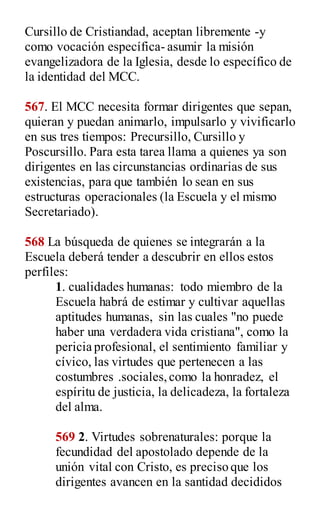 Cursillo de Cristiandad, aceptan libremente -y
como vocación específica- asumir la misión
evangelizadora de la Iglesia, desde lo específico de
la identidad del MCC.
567. El MCC necesita formar dirigentes que sepan,
quieran y puedan animarlo, impulsarlo y vivificarlo
en sus tres tiempos: Precursillo, Cursillo y
Poscursillo. Para esta tarea llama a quienes ya son
dirigentes en las circunstancias ordinarias de sus
existencias, para que también lo sean en sus
estructuras operacionales (la Escuela y el mismo
Secretariado).
568 La búsqueda de quienes se integrarán a la
Escuela deberá tender a descubrir en ellos estos
perfiles:
1. cualidades humanas: todo miembro de la
Escuela habrá de estimar y cultivar aquellas
aptitudes humanas, sin las cuales "no puede
haber una verdadera vida cristiana", como la
pericia profesional, el sentimiento familiar y
cívico, las virtudes que pertenecen a las
costumbres .sociales,como la honradez, el
espíritu de justicia, la delicadeza, la fortaleza
del alma.
569 2. Virtudes sobrenaturales: porque la
fecundidad del apostolado depende de la
unión vital con Cristo, es preciso que los
dirigentes avancen en la santidad decididos
 