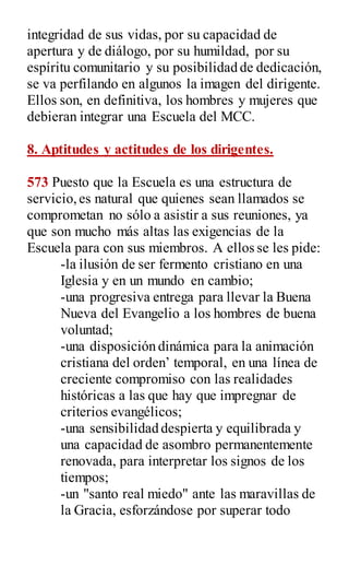 integridad de sus vidas, por su capacidad de
apertura y de diálogo, por su humildad, por su
espíritu comunitario y su posibilidad de dedicación,
se va perfilando en algunos la imagen del dirigente.
Ellos son, en definitiva, los hombres y mujeres que
debieran integrar una Escuela del MCC.
8. Aptitudes y actitudes de los dirigentes.
573 Puesto que la Escuela es una estructura de
servicio,es natural que quienes sean llamados se
comprometan no sólo a asistir a sus reuniones, ya
que son mucho más altas las exigencias de la
Escuela para con sus miembros. A ellos se les pide:
-la ilusión de ser fermento cristiano en una
Iglesia y en un mundo en cambio;
-una progresiva entrega para llevar la Buena
Nueva del Evangelio a los hombres de buena
voluntad;
-una disposición dinámica para la animación
cristiana del orden‟ temporal, en una línea de
creciente compromiso con las realidades
históricas a las que hay que impregnar de
criterios evangélicos;
-una sensibilidad despierta y equilibrada y
una capacidad de asombro permanentemente
renovada, para interpretar los signos de los
tiempos;
-un "santo real miedo" ante las maravillas de
la Gracia, esforzándose por superar todo
 
