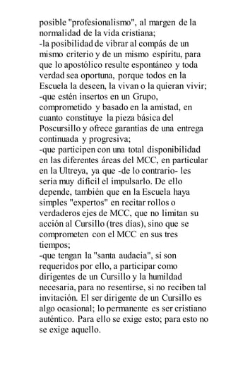 posible "profesionalismo", al margen de la
normalidad de la vida cristiana;
-la posibilidad de vibrar al compás de un
mismo criterio y de un mismo espíritu, para
que lo apostólico resulte espontáneo y toda
verdad sea oportuna, porque todos en la
Escuela la deseen, la vivan o la quieran vivir;
-que estén insertos en un Grupo,
comprometido y basado en la amistad, en
cuanto constituye la pieza básica del
Poscursillo y ofrece garantías de una entrega
continuada y progresiva;
-que participen con una total disponibilidad
en las diferentes áreas del MCC, en particular
en la Ultreya, ya que -de lo contrario- les
sería muy difícil el impulsarlo. De ello
depende, también que en la Escuela haya
simples "expertos" en recitar rollos o
verdaderos ejes de MCC, que no limitan su
acción al Cursillo (tres días), sino que se
comprometen con el MCC en sus tres
tiempos;
-que tengan la "santa audacia", si son
requeridos por ello, a participar como
dirigentes de un Cursillo y la humildad
necesaria, para no resentirse, si no reciben tal
invitación. El ser dirigente de un Cursillo es
algo ocasional; lo permanente es ser cristiano
auténtico. Para ello se exige esto; para esto no
se exige aquello.
 