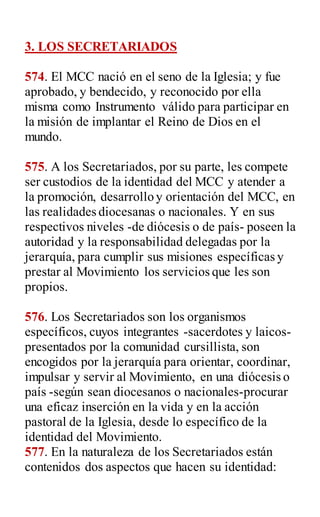 3. LOS SECRETARIADOS
574. El MCC nació en el seno de la Iglesia; y fue
aprobado, y bendecido, y reconocido por ella
misma como Instrumento válido para participar en
la misión de implantar el Reino de Dios en el
mundo.
575. A los Secretariados, por su parte, les compete
ser custodios de la identidad del MCC y atender a
la promoción, desarrollo y orientación del MCC, en
las realidades diocesanas o nacionales. Y en sus
respectivos niveles -de diócesis o de país- poseen la
autoridad y la responsabilidad delegadas por la
jerarquía, para cumplir sus misiones específicas y
prestar al Movimiento los servicios que les son
propios.
576. Los Secretariados son los organismos
específicos, cuyos integrantes -sacerdotes y laicos-
presentados por la comunidad cursillista, son
encogidos por la jerarquía para orientar, coordinar,
impulsar y servir al Movimiento, en una diócesis o
país -según sean diocesanos o nacionales-procurar
una eficaz inserción en la vida y en la acción
pastoral de la Iglesia, desde lo específico de la
identidad del Movimiento.
577. En la naturaleza de los Secretariados están
contenidos dos aspectos que hacen su identidad:
 